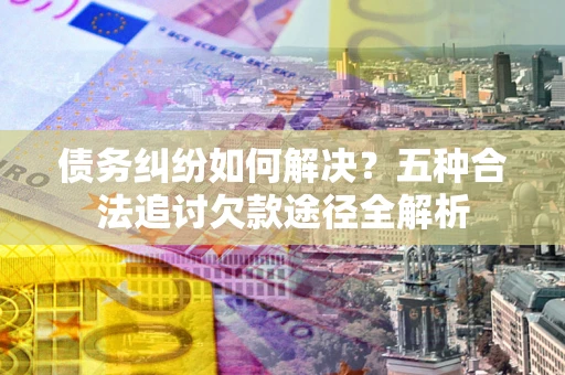 北京债务纠纷如何解决？五种合法追讨欠款途径全解析