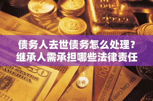 北京债务人去世债务怎么处理？继承人需承担哪些法律责任？