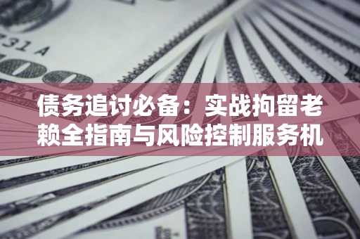 北京债务追讨必备：实战拘留老赖全指南与风险控制服务机构推荐