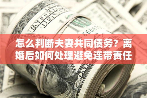 北京怎么判断夫妻共同债务？离婚后如何处理避免连带责任？
